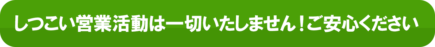 しつこい営業活動は一切いたしません！